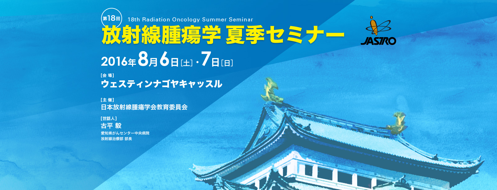 第18回放射線腫瘍学夏季セミナー
    会場：2016年8月6日・7日 ウェスティンナゴヤキャッスル
    主催：日本放射線腫瘍学会教育委員会
    世話人：古平 毅（愛知県がんセンター中央病院 放射線治療部 部長）